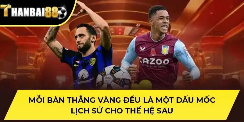 Mỗi bàn thắng Vàng đều là một dấu mốc lịch sử cho thế hệ sau